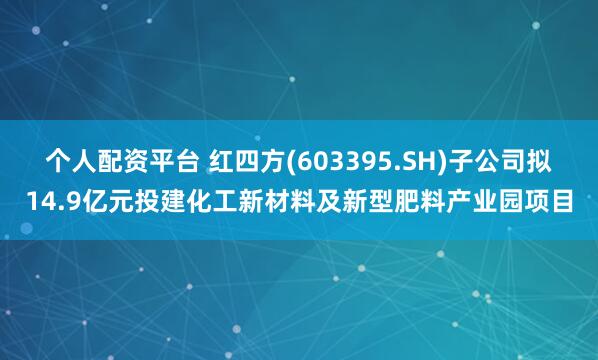 个人配资平台 红四方(603395.SH)子公司拟14.9亿元投建化工新材料及新型肥料产业园项目