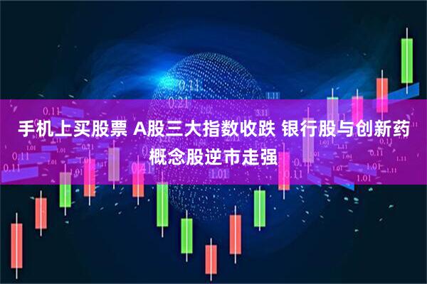 手机上买股票 A股三大指数收跌 银行股与创新药概念股逆市走强