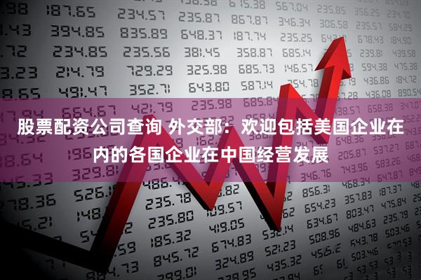 股票配资公司查询 外交部：欢迎包括美国企业在内的各国企业在中国经营发展