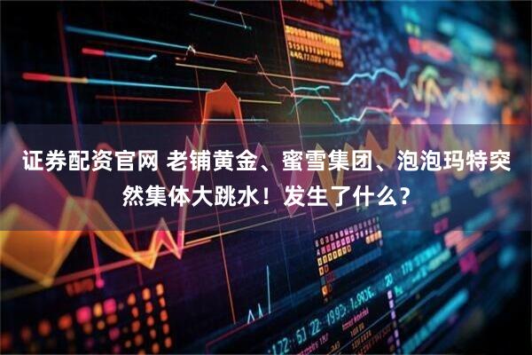 证券配资官网 老铺黄金、蜜雪集团、泡泡玛特突然集体大跳水！发生了什么？