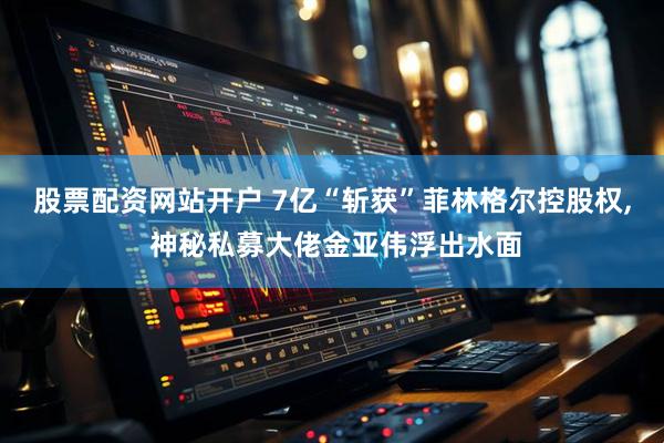 股票配资网站开户 7亿“斩获”菲林格尔控股权, 神秘私募大佬金亚伟浮出水面