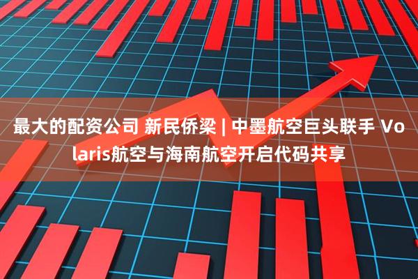 最大的配资公司 新民侨梁 | 中墨航空巨头联手 Volaris航空与海南航空开启代码共享