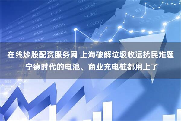 在线炒股配资服务网 上海破解垃圾收运扰民难题 宁德时代的电池、商业充电桩都用上了