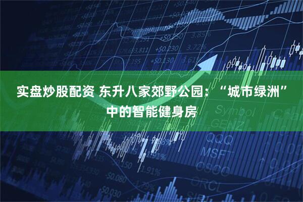 实盘炒股配资 东升八家郊野公园：“城市绿洲”中的智能健身房