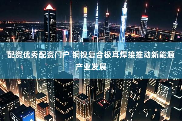 配资优秀配资门户 铜镍复合极耳焊接推动新能源产业发展