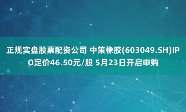 正规实盘股票配资公司 中策橡胶(603049.SH)IPO定价46.50元/股 5月23日开启申购