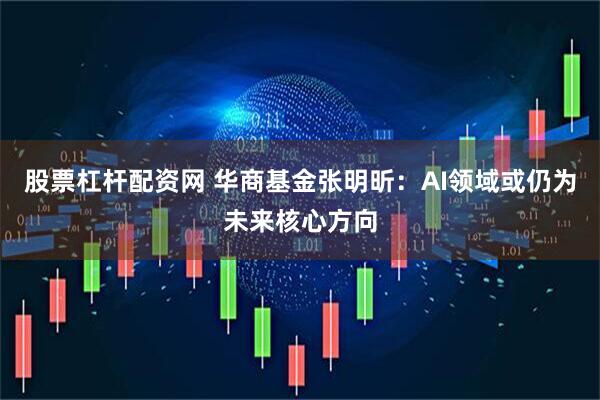 股票杠杆配资网 华商基金张明昕：AI领域或仍为未来核心方向