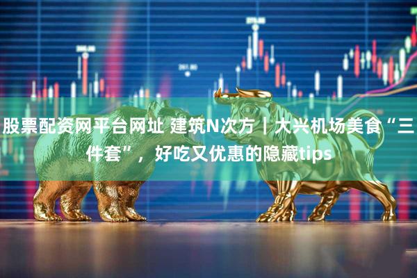 股票配资网平台网址 建筑N次方｜大兴机场美食“三件套”，好吃又优惠的隐藏tips