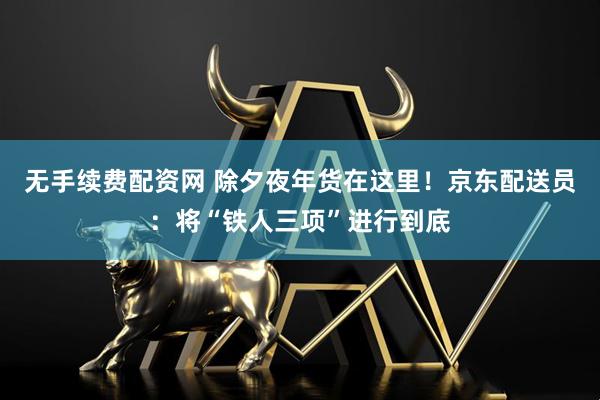 无手续费配资网 除夕夜年货在这里！京东配送员：将“铁人三项”进行到底