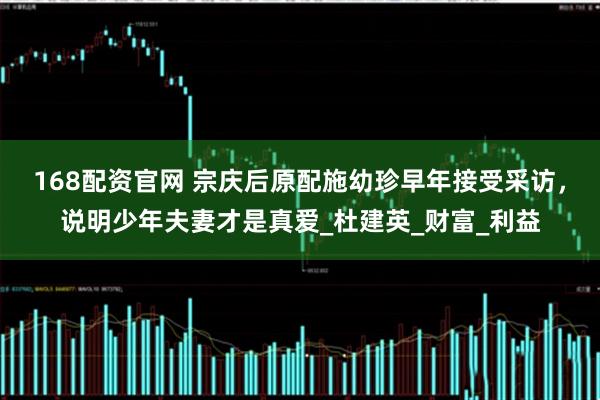 168配资官网 宗庆后原配施幼珍早年接受采访，说明少年夫妻才是真爱_杜建英_财富_利益