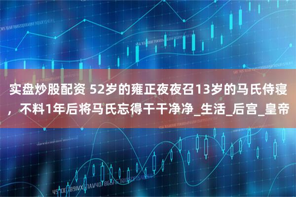 实盘炒股配资 52岁的雍正夜夜召13岁的马氏侍寝，不料1年后将马氏忘得干干净净_生活_后宫_皇帝