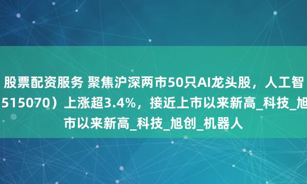 股票配资服务 聚焦沪深两市50只AI龙头股，人工智能AIETF（515070）上涨超3.4%，接近上市以来新高_科技_旭创_机器人