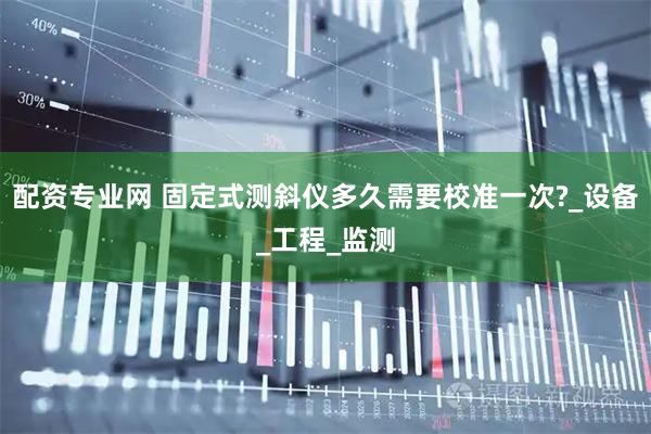 配资专业网 固定式测斜仪多久需要校准一次?_设备_工程_监测