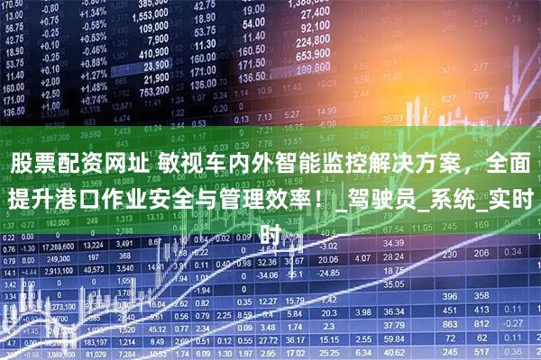 股票配资网址 敏视车内外智能监控解决方案，全面提升港口作业安全与管理效率！_驾驶员_系统_实时