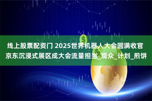 线上股票配资门 2025世界机器人大会圆满收官 京东沉浸式展区成大会流量担当_观众_计划_煎饼