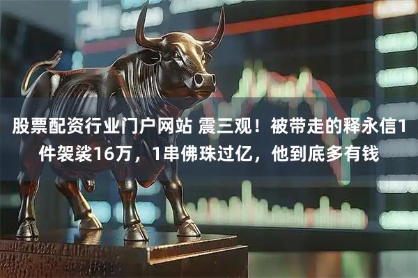 股票配资行业门户网站 震三观！被带走的释永信1件袈裟16万，1串佛珠过亿，他到底多有钱