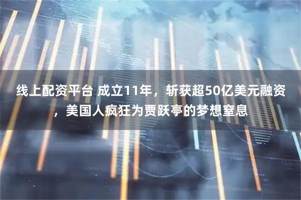 线上配资平台 成立11年，斩获超50亿美元融资，美国人疯狂为贾跃亭的梦想窒息