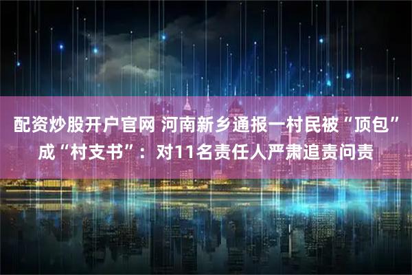 配资炒股开户官网 河南新乡通报一村民被“顶包”成“村支书”：对11名责任人严肃追责问责