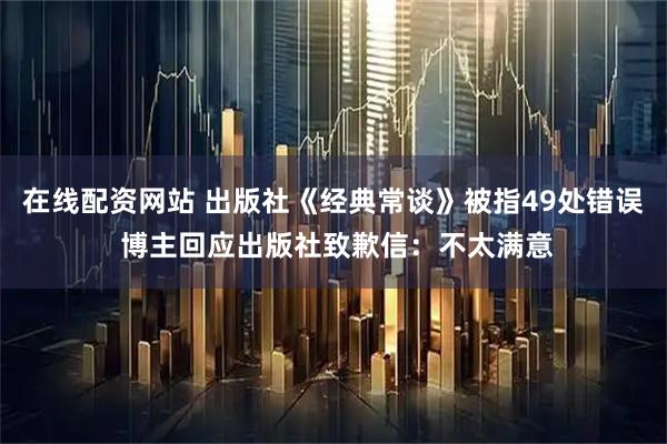 在线配资网站 出版社《经典常谈》被指49处错误 博主回应出版社致歉信：不太满意