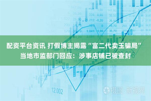 配资平台资讯 打假博主揭露“富二代卖玉骗局” 当地市监部门回应：涉事店铺已被查封