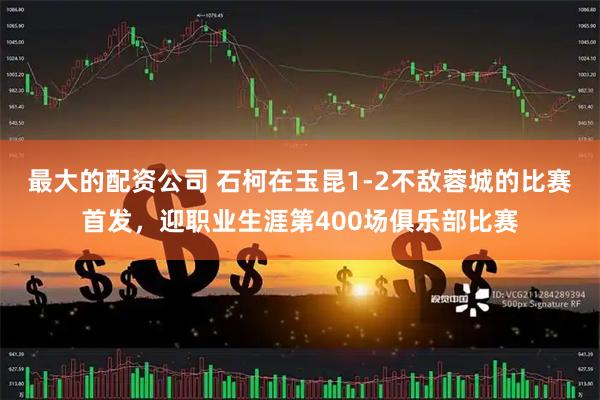 最大的配资公司 石柯在玉昆1-2不敌蓉城的比赛首发，迎职业生涯第400场俱乐部比赛