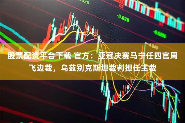 股票配资平台下载 官方：亚冠决赛马宁任四官周飞边裁，乌兹别克斯坦裁判担任主裁