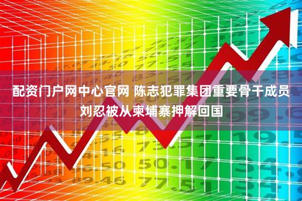 配资门户网中心官网 陈志犯罪集团重要骨干成员刘忍被从柬埔寨押解回国