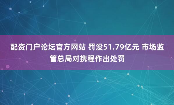 配资门户论坛官方网站 罚没51.79亿元 市场监管总局对携程作出处罚